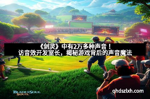 《剑灵》中有2万多种声音！访音效开发室长，揭秘游戏背后的声音魔法